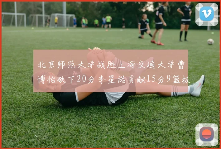 北京师范大学战胜上海交通大学曹博怡砍下20分李星诺贡献15分9篮板马天雨表现出色