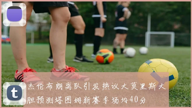 杰伦布朗离队引发热议大莫里斯大胆预测塔图姆新赛季场均40分