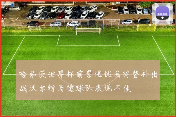 哈弗茨世界杯前景堪忧或将替补出战沃尔特马德球队表现不佳