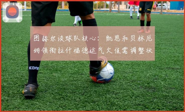 图赫尔谈球队核心：凯恩和贝林厄姆领衔拉什福德运气欠佳需调整状态