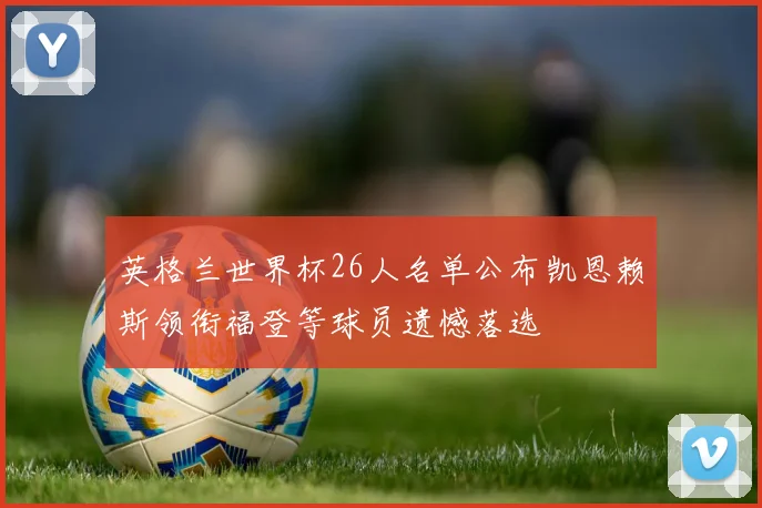 英格兰世界杯26人名单公布凯恩赖斯领衔福登等球员遗憾落选