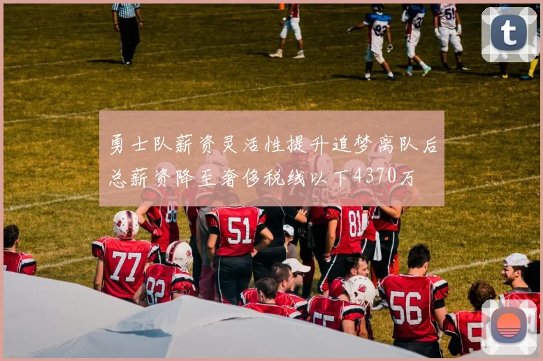 勇士队薪资灵活性提升追梦离队后总薪资降至奢侈税线以下4370万