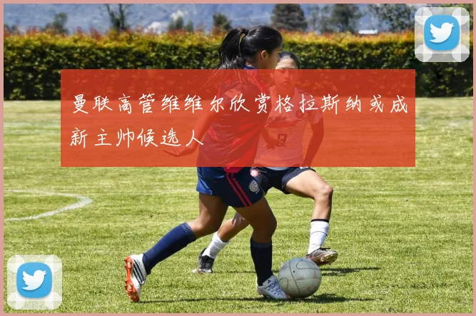 曼联高管维维尔欣赏格拉斯纳或成新主帅候选人