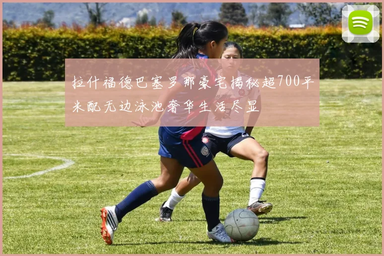 拉什福德巴塞罗那豪宅揭秘超700平米配无边泳池奢华生活尽显