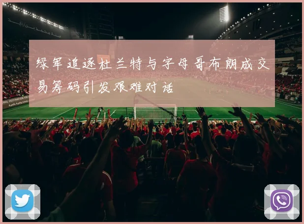 绿军追逐杜兰特与字母哥布朗成交易筹码引发艰难对话