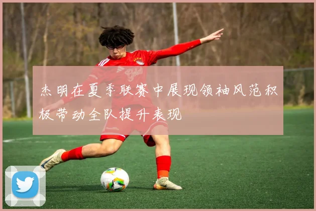 杰明在夏季联赛中展现领袖风范积极带动全队提升表现