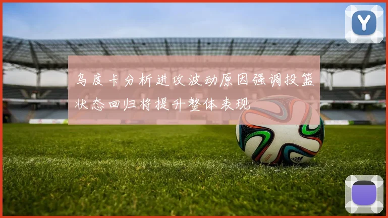 乌度卡分析进攻波动原因强调投篮状态回归将提升整体表现