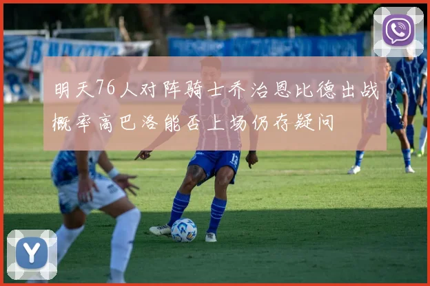 明天76人对阵骑士乔治恩比德出战概率高巴洛能否上场仍存疑问