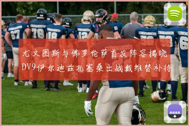 尤文图斯与佛罗伦萨首发阵容揭晓DV9伊尔迪兹孔塞桑出战戴维替补待命