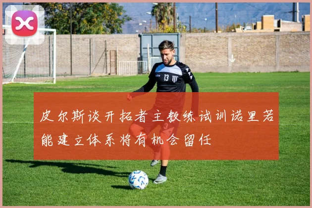 皮尔斯谈开拓者主教练试训诺里若能建立体系将有机会留任