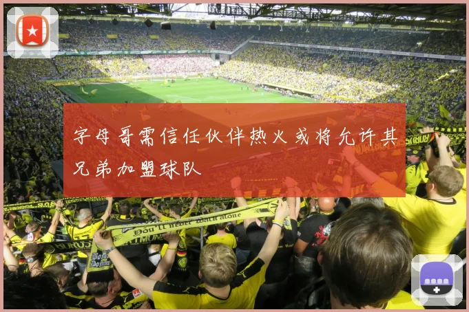字母哥需信任伙伴热火或将允许其兄弟加盟球队