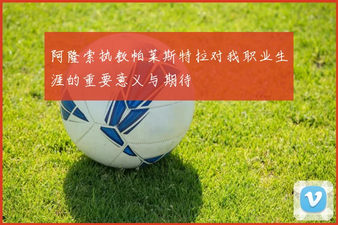 阿隆索执教帕莱斯特拉对我职业生涯的重要意义与期待