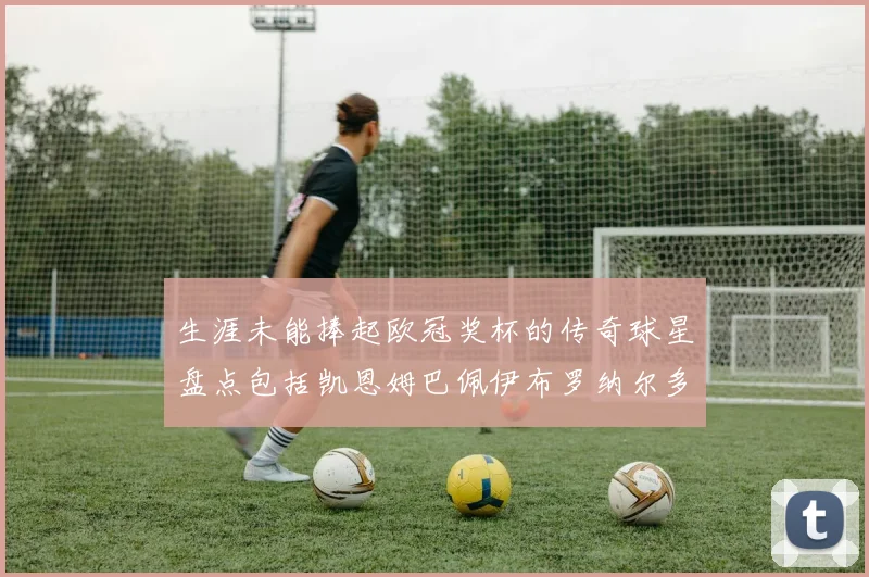 生涯未能捧起欧冠奖杯的传奇球星盘点包括凯恩姆巴佩伊布罗纳尔多等