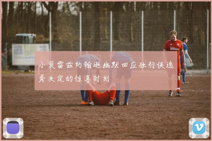 小莫雷兹约翰逊幽默回应独行侠选秀决定的惊喜时刻