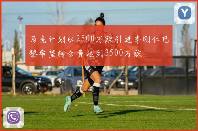 马竞计划以2500万欧引进李刚仁巴黎希望转会费达到3500万欧